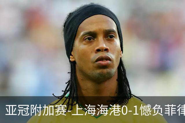 亚冠附加赛-上海海港0-1憾负菲律宾卡雅 无缘正赛